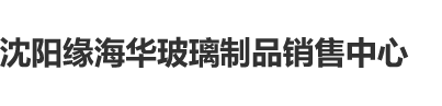 美女黄色中国内射沈阳缘海华玻璃制品销售中心